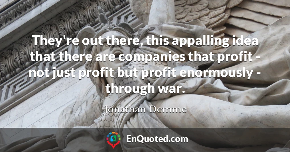 They're out there, this appalling idea that there are companies that profit - not just profit but profit enormously - through war.