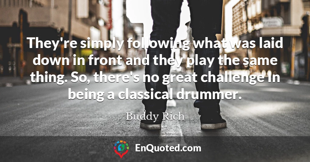 They're simply following what was laid down in front and they play the same thing. So, there's no great challenge In being a classical drummer.