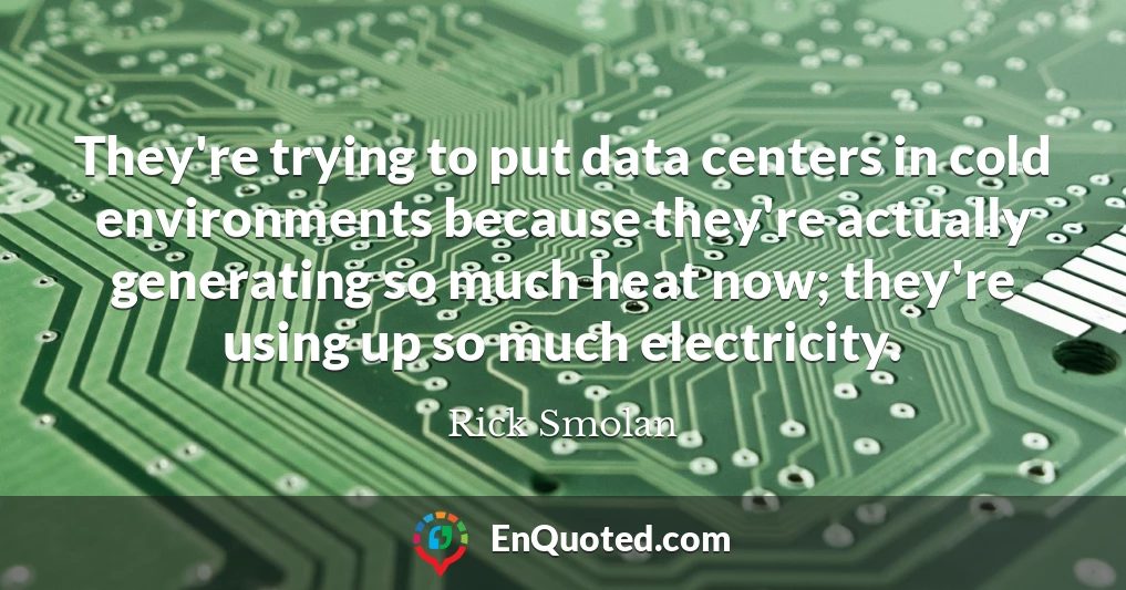 They're trying to put data centers in cold environments because they're actually generating so much heat now; they're using up so much electricity.