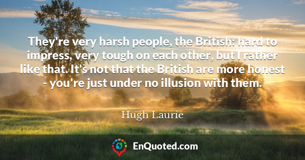 They're very harsh people, the British: hard to impress, very tough on each other, but I rather like that. It's not that the British are more honest - you're just under no illusion with them.