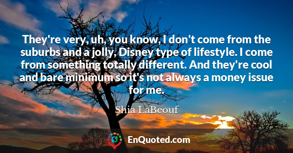 They're very, uh, you know, I don't come from the suburbs and a jolly, Disney type of lifestyle. I come from something totally different. And they're cool and bare minimum so it's not always a money issue for me.