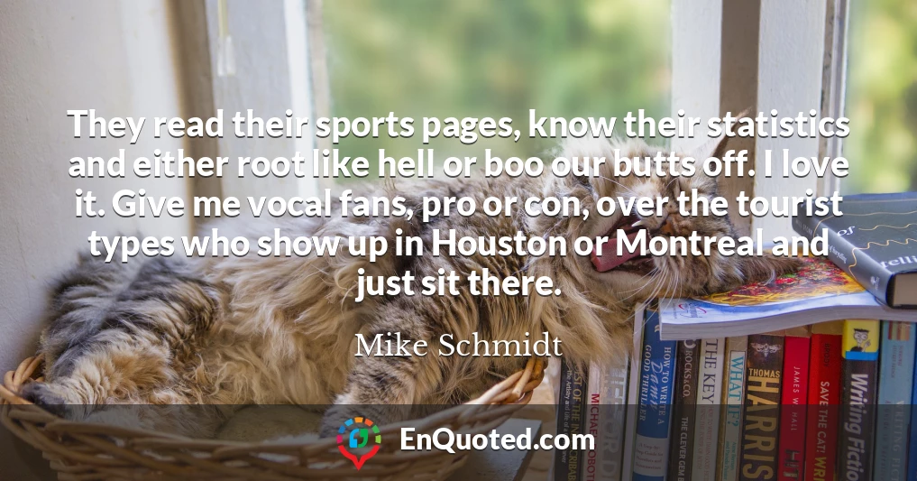 They read their sports pages, know their statistics and either root like hell or boo our butts off. I love it. Give me vocal fans, pro or con, over the tourist types who show up in Houston or Montreal and just sit there.