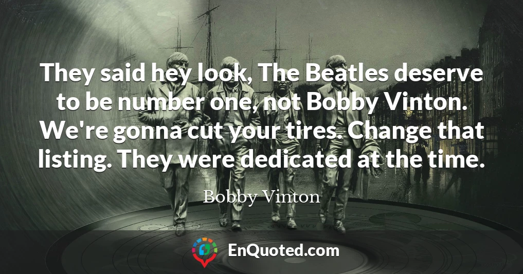 They said hey look, The Beatles deserve to be number one, not Bobby Vinton. We're gonna cut your tires. Change that listing. They were dedicated at the time.