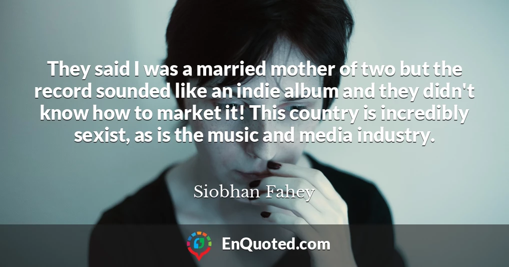 They said I was a married mother of two but the record sounded like an indie album and they didn't know how to market it! This country is incredibly sexist, as is the music and media industry.