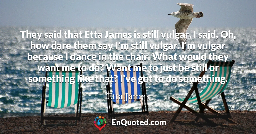 They said that Etta James is still vulgar. I said, Oh, how dare them say I'm still vulgar. I'm vulgar because I dance in the chair. What would they want me to do? Want me to just be still or something like that? I've got to do something.