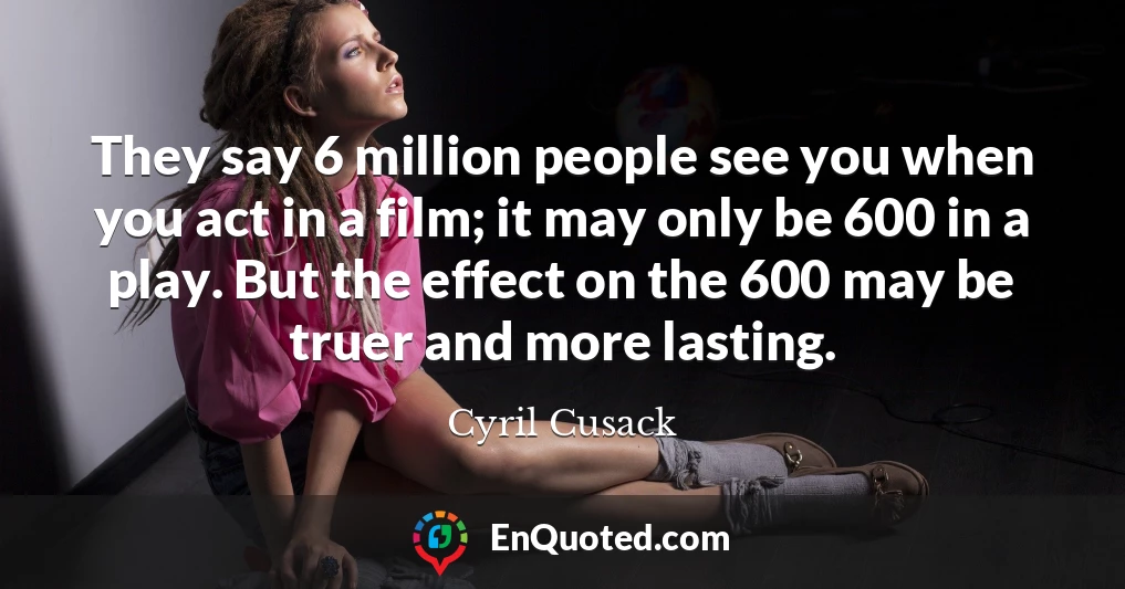 They say 6 million people see you when you act in a film; it may only be 600 in a play. But the effect on the 600 may be truer and more lasting.