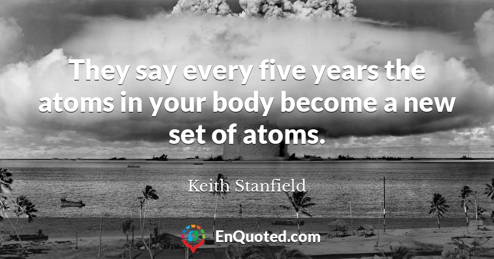 They say every five years the atoms in your body become a new set of atoms.