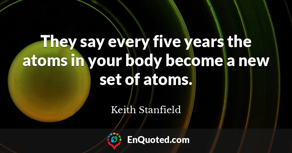 They say every five years the atoms in your body become a new set of atoms.