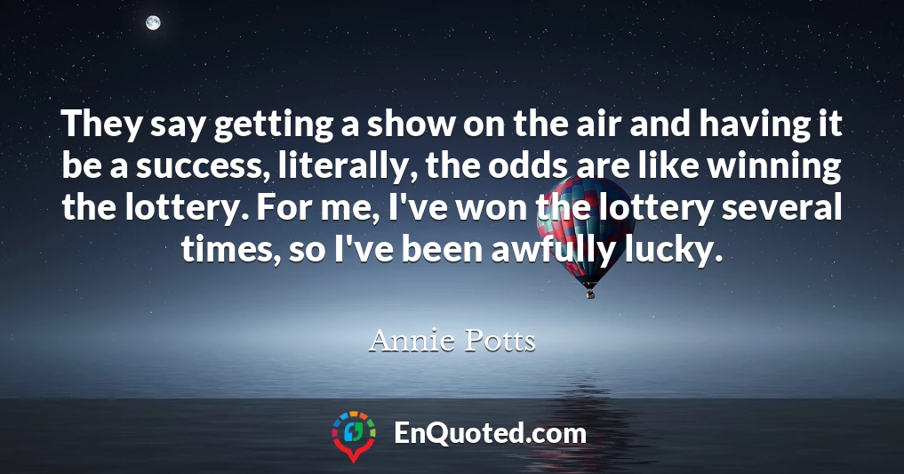 They say getting a show on the air and having it be a success, literally, the odds are like winning the lottery. For me, I've won the lottery several times, so I've been awfully lucky.