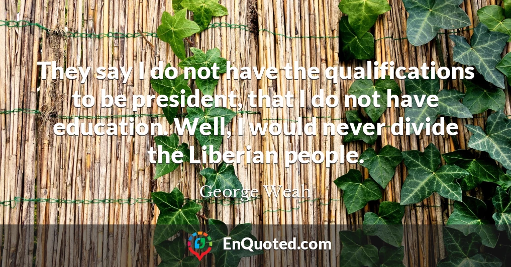 They say I do not have the qualifications to be president, that I do not have education. Well, I would never divide the Liberian people.