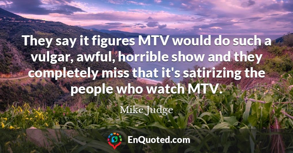 They say it figures MTV would do such a vulgar, awful, horrible show and they completely miss that it's satirizing the people who watch MTV.