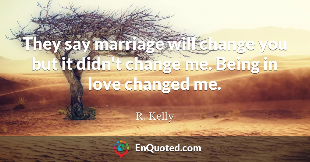 They say marriage will change you but it didn't change me. Being in love changed me.