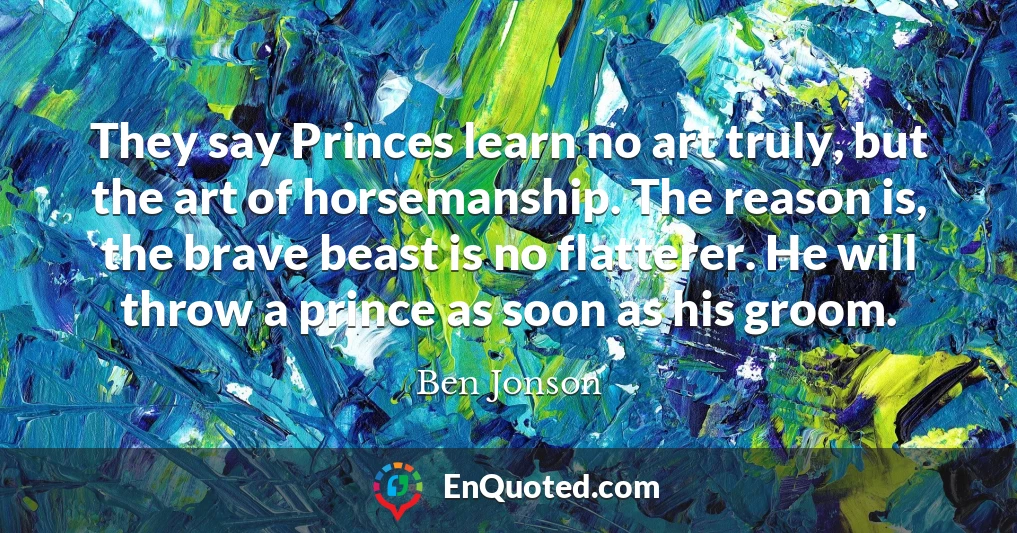 They say Princes learn no art truly, but the art of horsemanship. The reason is, the brave beast is no flatterer. He will throw a prince as soon as his groom.