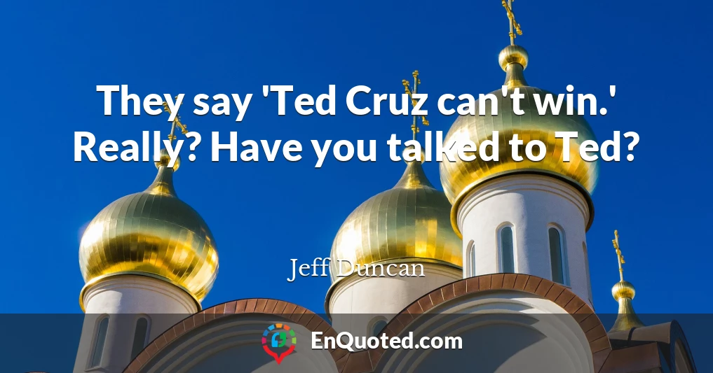They say 'Ted Cruz can't win.' Really? Have you talked to Ted?