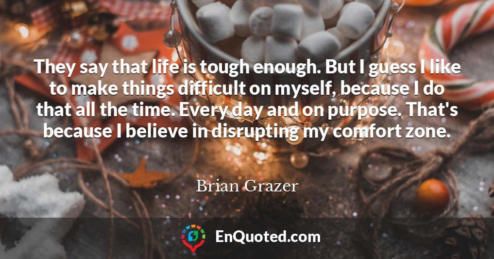 They say that life is tough enough. But I guess I like to make things difficult on myself, because I do that all the time. Every day and on purpose. That's because I believe in disrupting my comfort zone.