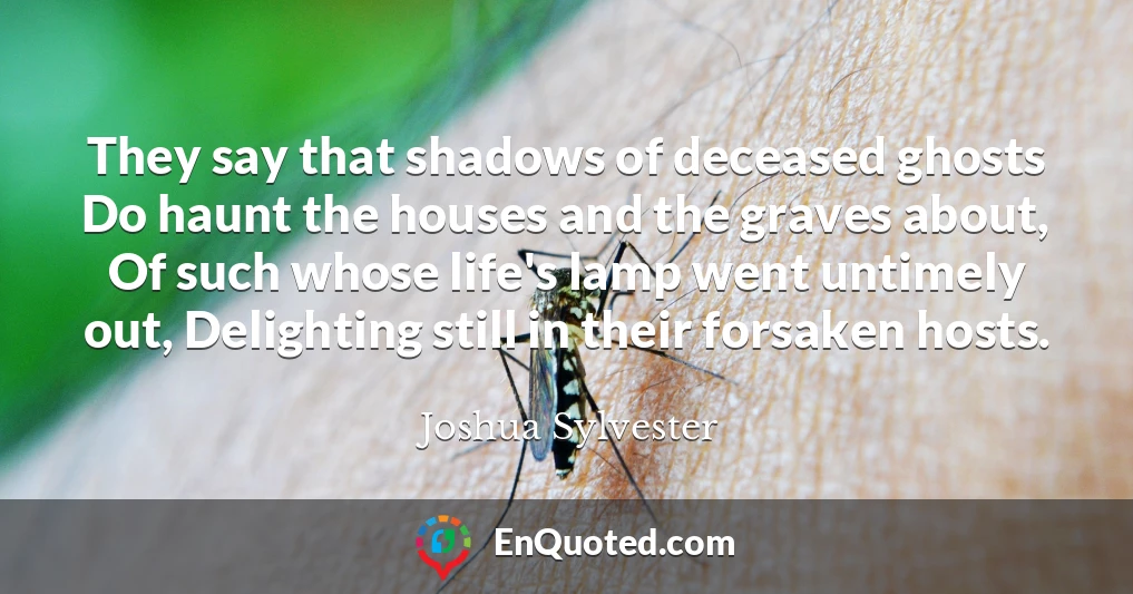 They say that shadows of deceased ghosts Do haunt the houses and the graves about, Of such whose life's lamp went untimely out, Delighting still in their forsaken hosts.