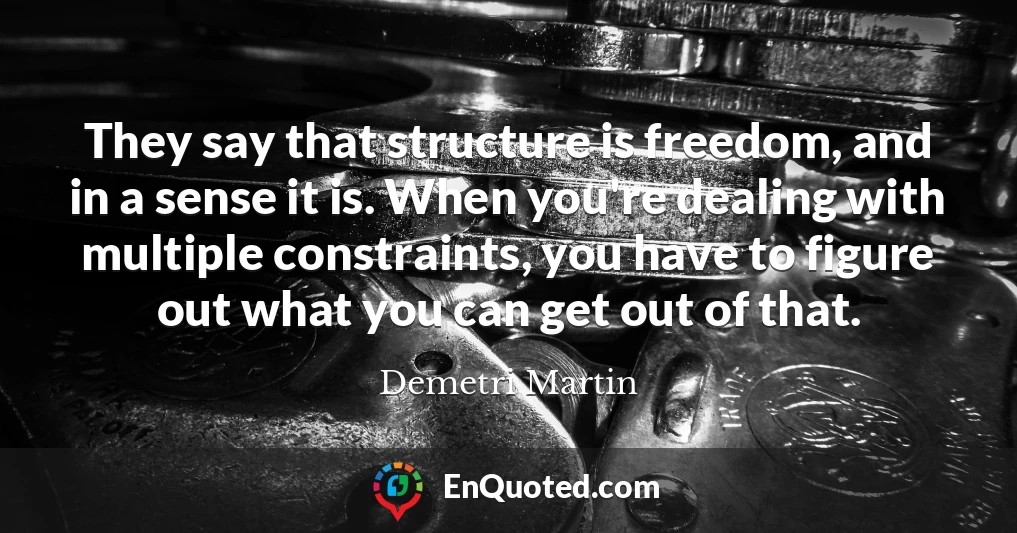 They say that structure is freedom, and in a sense it is. When you're dealing with multiple constraints, you have to figure out what you can get out of that.