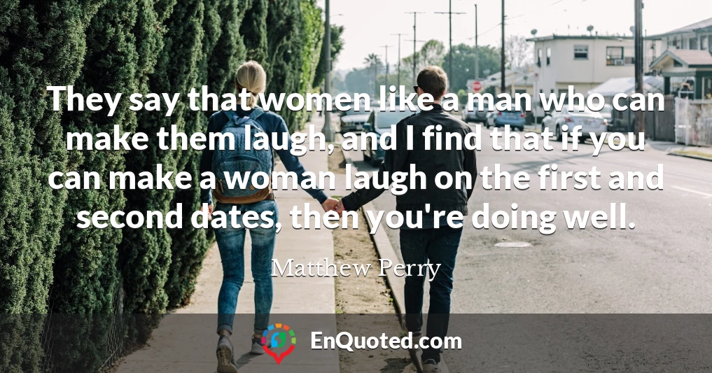 They say that women like a man who can make them laugh, and I find that if you can make a woman laugh on the first and second dates, then you're doing well.