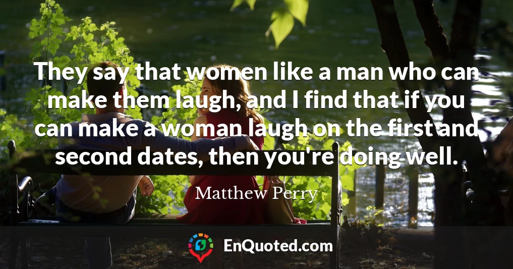 They say that women like a man who can make them laugh, and I find that if you can make a woman laugh on the first and second dates, then you're doing well.