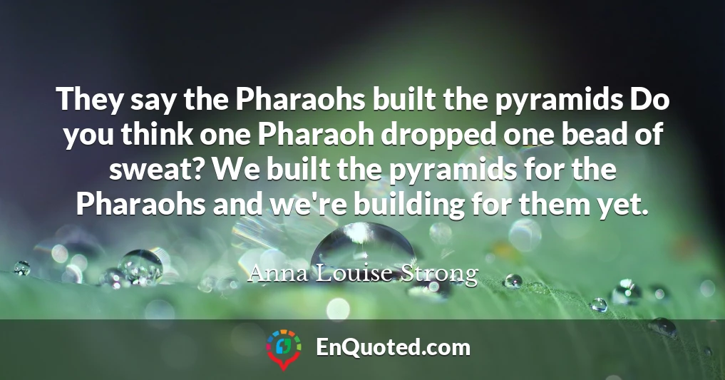 They say the Pharaohs built the pyramids Do you think one Pharaoh dropped one bead of sweat? We built the pyramids for the Pharaohs and we're building for them yet.