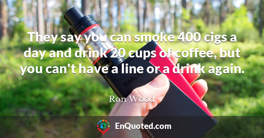 They say you can smoke 400 cigs a day and drink 20 cups of coffee, but you can't have a line or a drink again.
