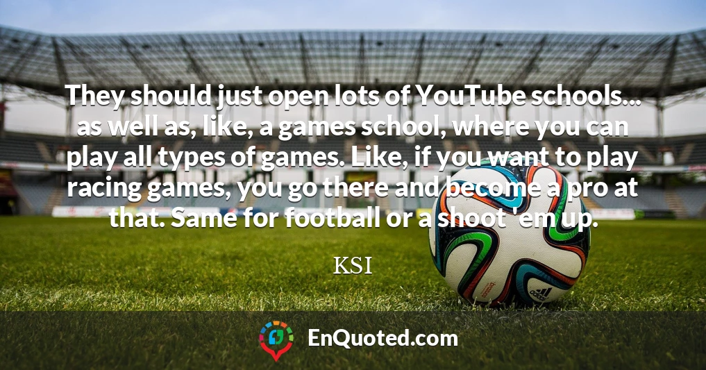 They should just open lots of YouTube schools... as well as, like, a games school, where you can play all types of games. Like, if you want to play racing games, you go there and become a pro at that. Same for football or a shoot 'em up.