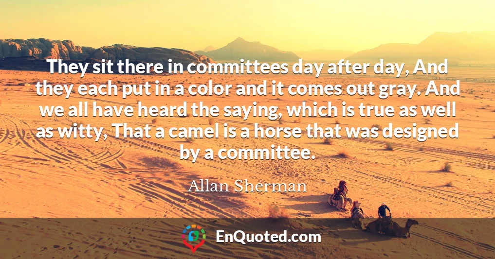 They sit there in committees day after day, And they each put in a color and it comes out gray. And we all have heard the saying, which is true as well as witty, That a camel is a horse that was designed by a committee.