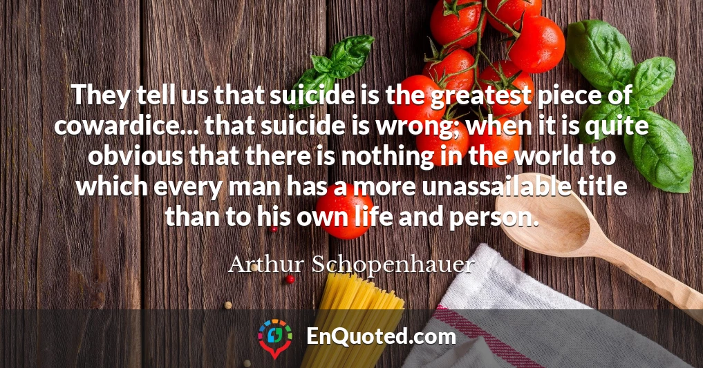 They tell us that suicide is the greatest piece of cowardice... that suicide is wrong; when it is quite obvious that there is nothing in the world to which every man has a more unassailable title than to his own life and person.