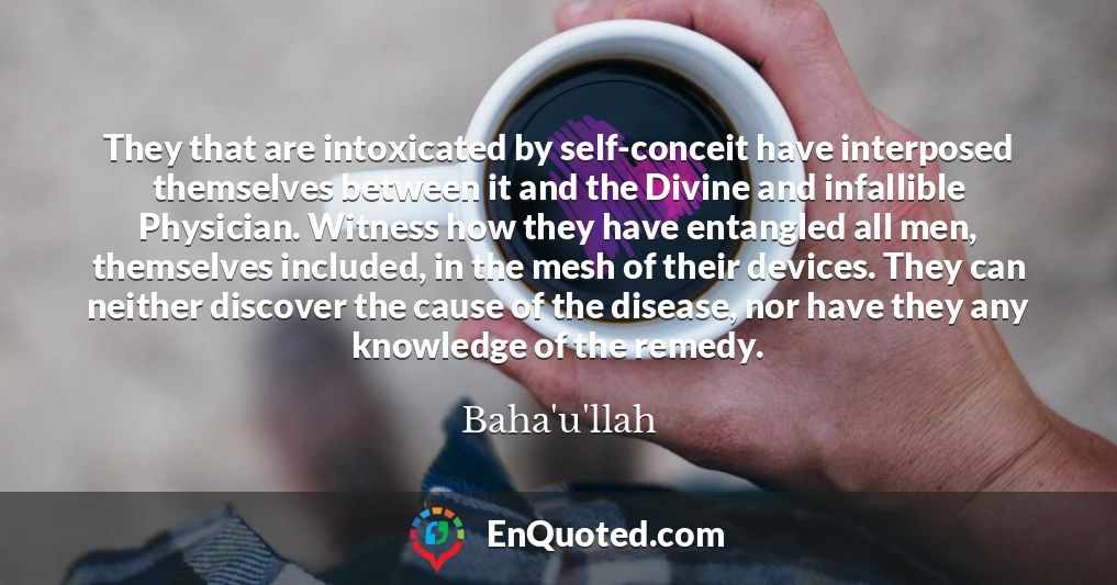 They that are intoxicated by self-conceit have interposed themselves between it and the Divine and infallible Physician. Witness how they have entangled all men, themselves included, in the mesh of their devices. They can neither discover the cause of the disease, nor have they any knowledge of the remedy.