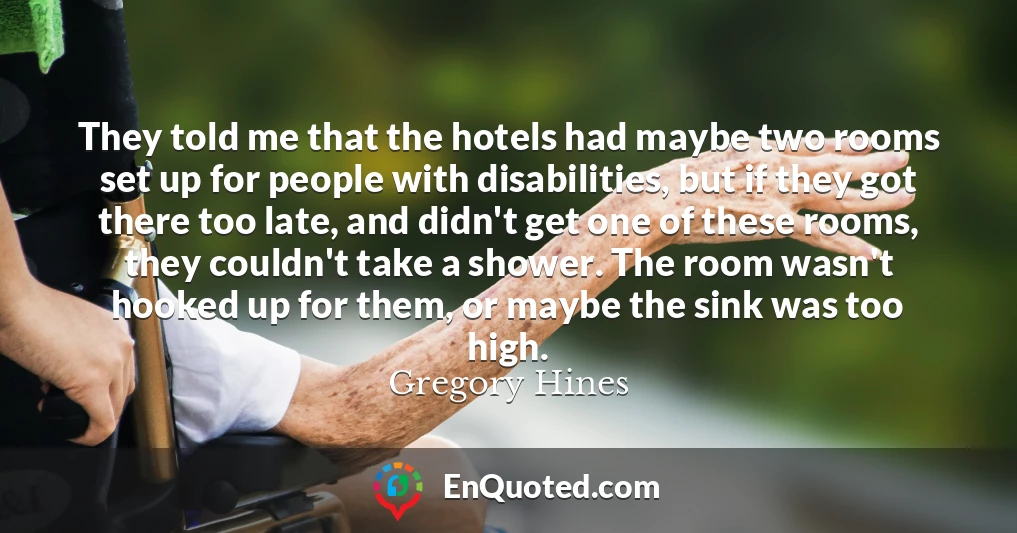 They told me that the hotels had maybe two rooms set up for people with disabilities, but if they got there too late, and didn't get one of these rooms, they couldn't take a shower. The room wasn't hooked up for them, or maybe the sink was too high.