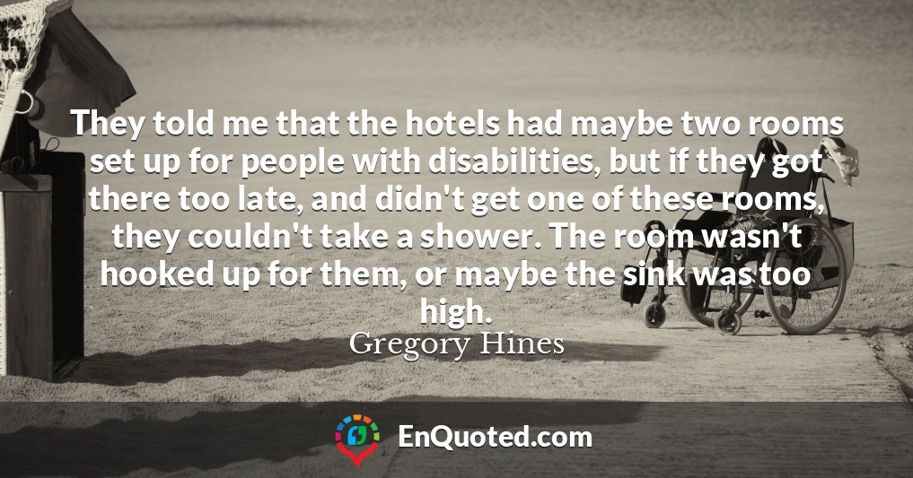 They told me that the hotels had maybe two rooms set up for people with disabilities, but if they got there too late, and didn't get one of these rooms, they couldn't take a shower. The room wasn't hooked up for them, or maybe the sink was too high.