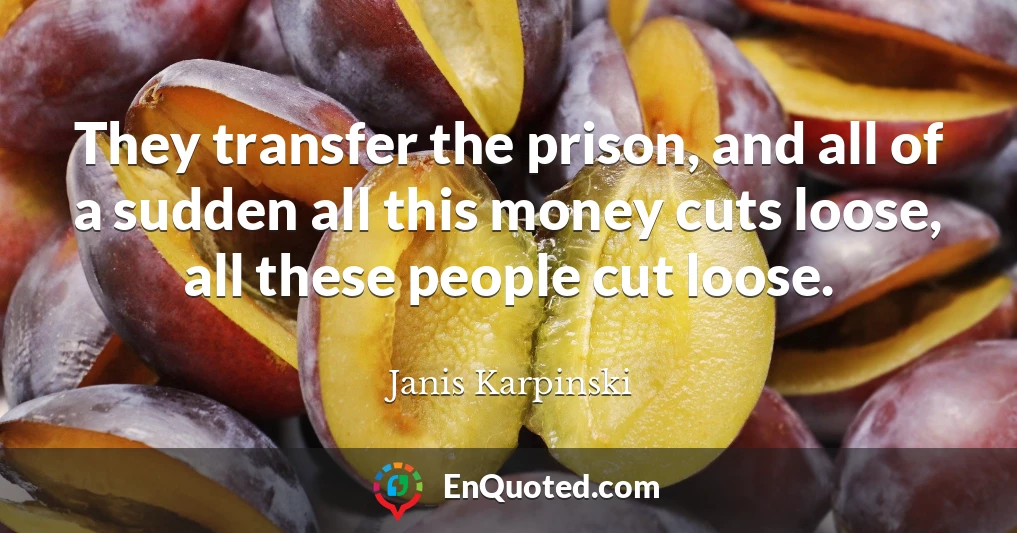 They transfer the prison, and all of a sudden all this money cuts loose, all these people cut loose.