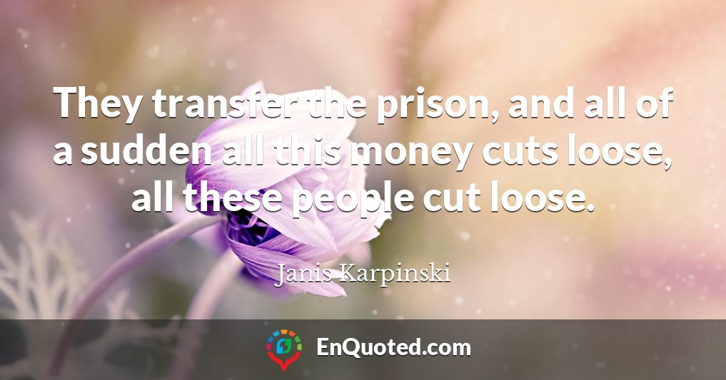 They transfer the prison, and all of a sudden all this money cuts loose, all these people cut loose.