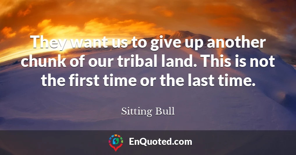 They want us to give up another chunk of our tribal land. This is not the first time or the last time.