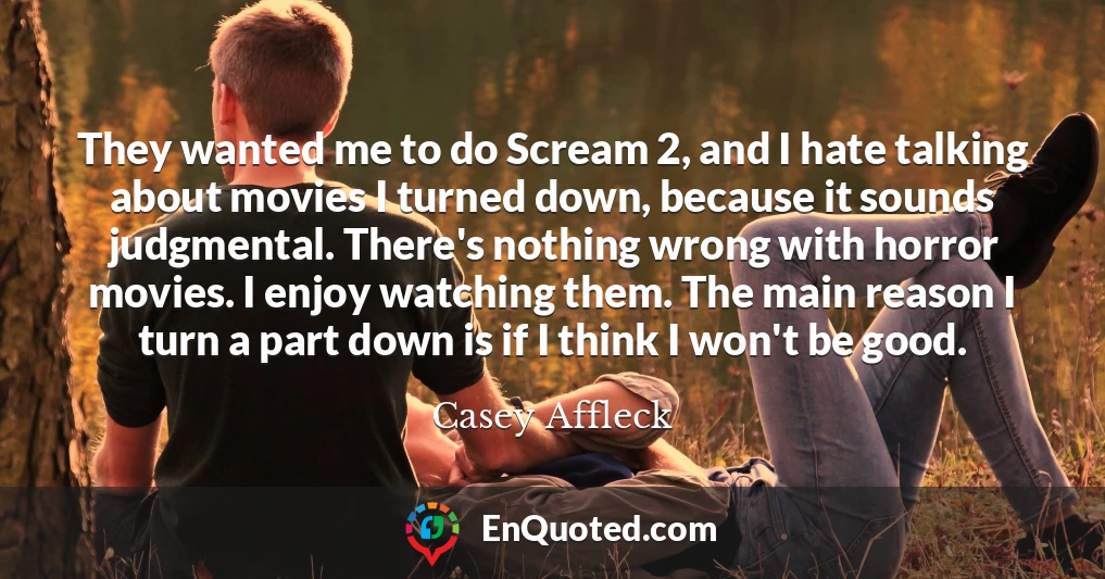 They wanted me to do Scream 2, and I hate talking about movies I turned down, because it sounds judgmental. There's nothing wrong with horror movies. I enjoy watching them. The main reason I turn a part down is if I think I won't be good.