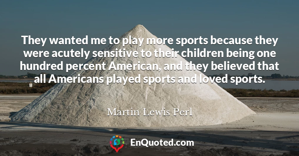 They wanted me to play more sports because they were acutely sensitive to their children being one hundred percent American, and they believed that all Americans played sports and loved sports.