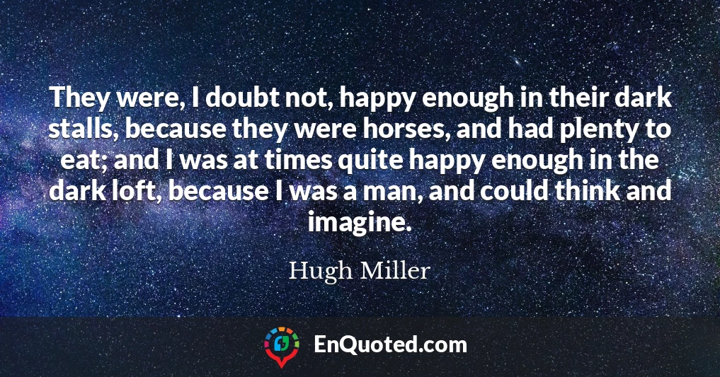They were, I doubt not, happy enough in their dark stalls, because they were horses, and had plenty to eat; and I was at times quite happy enough in the dark loft, because I was a man, and could think and imagine.