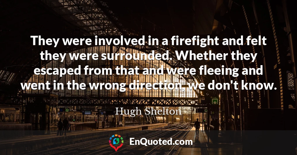 They were involved in a firefight and felt they were surrounded. Whether they escaped from that and were fleeing and went in the wrong direction, we don't know.