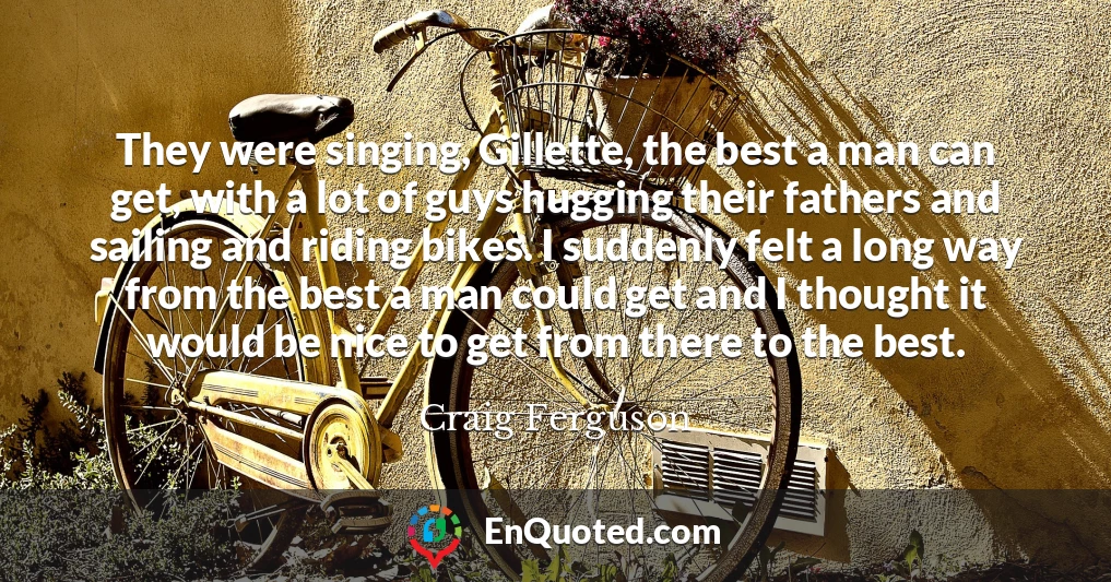 They were singing, Gillette, the best a man can get, with a lot of guys hugging their fathers and sailing and riding bikes. I suddenly felt a long way from the best a man could get and I thought it would be nice to get from there to the best.