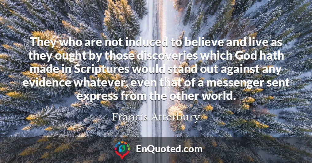 They who are not induced to believe and live as they ought by those discoveries which God hath made in Scriptures would stand out against any evidence whatever, even that of a messenger sent express from the other world.
