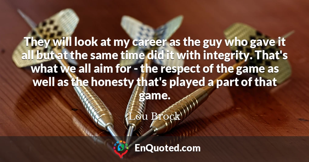 They will look at my career as the guy who gave it all but at the same time did it with integrity. That's what we all aim for - the respect of the game as well as the honesty that's played a part of that game.