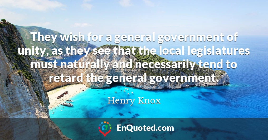 They wish for a general government of unity, as they see that the local legislatures must naturally and necessarily tend to retard the general government.