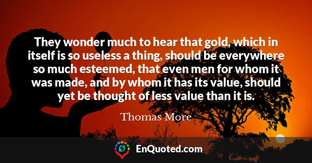 They wonder much to hear that gold, which in itself is so useless a thing, should be everywhere so much esteemed, that even men for whom it was made, and by whom it has its value, should yet be thought of less value than it is.