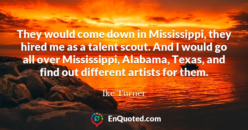 They would come down in Mississippi, they hired me as a talent scout. And I would go all over Mississippi, Alabama, Texas, and find out different artists for them.