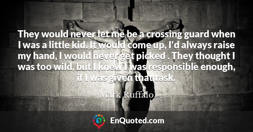They would never let me be a crossing guard when I was a little kid. It would come up, I'd always raise my hand, I would never get picked . They thought I was too wild, but I knew I was responsible enough, if I was given that task.