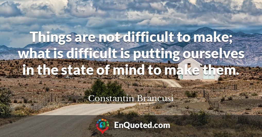 Things are not difficult to make; what is difficult is putting ourselves in the state of mind to make them.