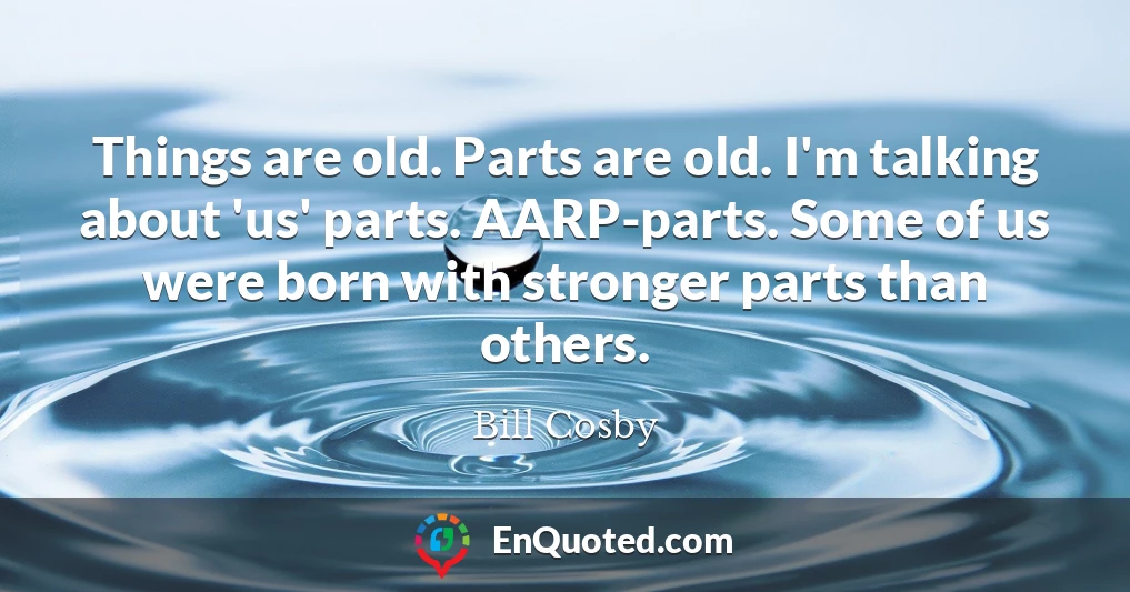 Things are old. Parts are old. I'm talking about 'us' parts. AARP-parts. Some of us were born with stronger parts than others.