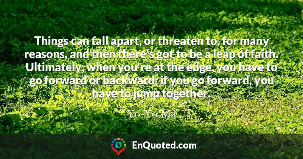 Things can fall apart, or threaten to, for many reasons, and then there's got to be a leap of faith. Ultimately, when you're at the edge, you have to go forward or backward; if you go forward, you have to jump together.