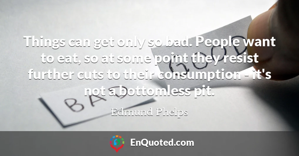 Things can get only so bad. People want to eat, so at some point they resist further cuts to their consumption - it's not a bottomless pit.