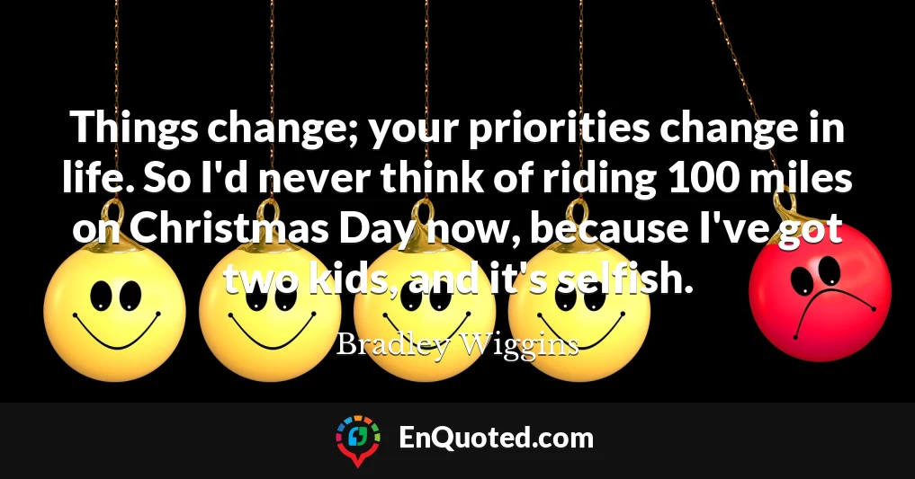 Things change; your priorities change in life. So I'd never think of riding 100 miles on Christmas Day now, because I've got two kids, and it's selfish.